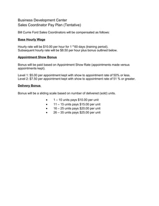 Business Development Center
Sales Coordinator Pay Plan (Tentative)
Bill Currie Ford Sales Coordinators will be compensated as follows:
Base Hourly Wage
Hourly rate will be $10.00 per hour for 1 st
60 days (training period).
Subsequent hourly rate will be $8.50 per hour plus bonus outlined below.
Appointment Show Bonus
Bonus will be paid based on Appointment Show Rate (appointments made versus
appointments kept).
Level 1: $5.00 per appointment kept with show to appointment rate of 50% or less.
Level 2: $7.50 per appointment kept with show to appointment rate of 51 % or greater.
Delivery Bonus
Bonus will be a sliding scale based on number of delivered (sold) units.
• 1 – 10 units pays $10.00 per unit
• 11 – 15 units pays $15.00 per unit
• 16 – 25 units pays $20.00 per unit
• 26 – 35 units pays $25.00 per unit
 