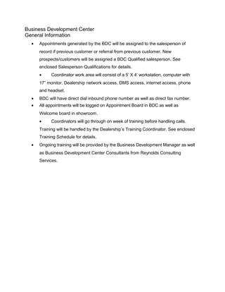 Business Development Center
General Information
• Appointments generated by the BDC will be assigned to the salesperson of
record if previous customer or referral from previous customer. New
prospects/customers will be assigned a BDC Qualified salesperson. See
enclosed Salesperson Qualifications for details.
• Coordinator work area will consist of a 5’ X 4’ workstation, computer with
17” monitor, Dealership network access, DMS access, internet access, phone
and headset.
• BDC will have direct dial inbound phone number as well as direct fax number.
• All appointments will be logged on Appointment Board in BDC as well as
Welcome board in showroom.
• Coordinators will go through on week of training before handling calls.
Training will be handled by the Dealership’s Training Coordinator. See enclosed
Training Schedule for details.
• Ongoing training will be provided by the Business Development Manager as well
as Business Development Center Consultants from Reynolds Consulting
Services.
 