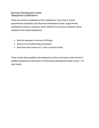 Business Development Center
Salesperson Qualifications
These are minimum qualifications that a salesperson must meet to receive
appointments scheduled by the Business Development Center. Appointments
scheduled for previous customers and/or referrals from previous customers will be
assigned to the original salesperson.
• Must be employed a minimum of 90 days.
• Must be Ford Certified Sales Consultant.
• Must have sold minimum of 7 units in previous month.
These criteria will be applied to all salespersons at the end of each month and list of
qualified salespersons will be given to the Business Development Center by the 1 st
of
each month.
 