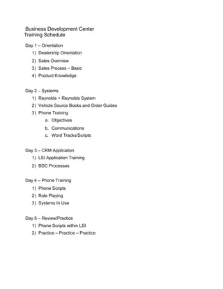 Business Development Center
Training Schedule
Day 1 – Orientation
1) Dealership Orientation
2) Sales Overview
3) Sales Process – Basic
4) Product Knowledge
Day 2 – Systems
1) Reynolds + Reynolds System
2) Vehicle Source Books and Order Guides
3) Phone Training
a. Objectives
b. Communications
c. Word Tracks/Scripts
Day 3 – CRM Application
1) LSI Application Training
2) BDC Processes
Day 4 – Phone Training
1) Phone Scripts
2) Role Playing
3) Systems In Use
Day 5 – Review/Practice
1) Phone Scripts within LSI
2) Practice – Practice – Practice
 