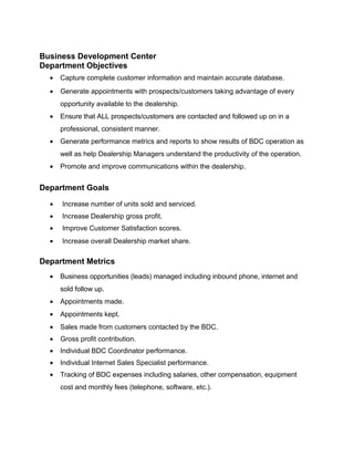 Business Development Center
Department Objectives
• Capture complete customer information and maintain accurate database.
• Generate appointments with prospects/customers taking advantage of every
opportunity available to the dealership.
• Ensure that ALL prospects/customers are contacted and followed up on in a
professional, consistent manner.
• Generate performance metrics and reports to show results of BDC operation as
well as help Dealership Managers understand the productivity of the operation.
• Promote and improve communications within the dealership.
Department Goals
• Increase number of units sold and serviced.
• Increase Dealership gross profit.
• Improve Customer Satisfaction scores.
• Increase overall Dealership market share.
Department Metrics
• Business opportunities (leads) managed including inbound phone, internet and
sold follow up.
• Appointments made.
• Appointments kept.
• Sales made from customers contacted by the BDC.
• Gross profit contribution.
• Individual BDC Coordinator performance.
• Individual Internet Sales Specialist performance.
• Tracking of BDC expenses including salaries, other compensation, equipment
cost and monthly fees (telephone, software, etc.).
 