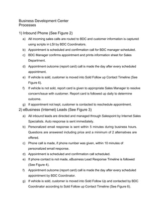 Business Development Center
Processes
1) Inbound Phone (See Figure 2)
a) All incoming sales calls are routed to BDC and customer information is captured
using scripts in LSI by BDC Coordinators.
b) Appointment is scheduled and confirmation call for BDC manager scheduled.
c) BDC Manager confirms appointment and prints information sheet for Sales
Department.
d) Appointment outcome (report card) call is made the day after every scheduled
appointment.
e) If vehicle is sold, customer is moved into Sold Follow up Contact Timeline (See
Figure 6).
f) If vehicle is not sold, report card is given to appropriate Sales Manager to resolve
concern/issue with customer. Report card is followed up daily to determine
outcome.
g) If appointment not kept, customer is contacted to reschedule appointment.
2) eBusiness (Internet) Leads (See Figure 3)
a) All inbound leads are directed and managed through Salespoint by Internet Sales
Specialists. Auto response is sent immediately.
b) Personalized email response is sent within 5 minutes during business hours.
Questions are answered including price and a minimum of 2 alternatives are
offered.
c) Phone call is made, if phone number was given, within 10 minutes of
personalized email response.
d) Appointment is scheduled and confirmation call scheduled.
e) If phone contact is not made, eBusiness Lead Response Timeline is followed
(See Figure 4).
f) Appointment outcome (report card) call is made the day after every scheduled
appointment by BDC Coordinator.
g) If vehicle is sold, customer is moved into Sold Follow Up and contacted by BDC
Coordinator according to Sold Follow up Contact Timeline (See Figure 6).
 