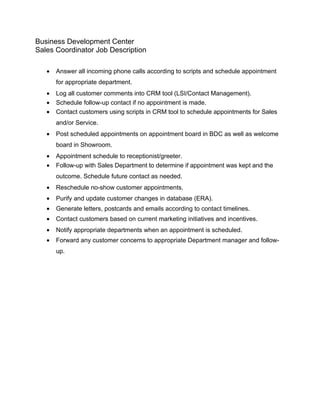 Business Development Center
Sales Coordinator Job Description

   •   Answer all incoming phone calls according to scripts and schedule appointment
       for appropriate department.
   •   Log all customer comments into CRM tool (LSI/Contact Management).
   •   Schedule follow-up contact if no appointment is made.
   •   Contact customers using scripts in CRM tool to schedule appointments for Sales
       and/or Service.
   •   Post scheduled appointments on appointment board in BDC as well as welcome
       board in Showroom.
   •   Appointment schedule to receptionist/greeter.
   •   Follow-up with Sales Department to determine if appointment was kept and the
       outcome. Schedule future contact as needed.
   •   Reschedule no-show customer appointments.
   •   Purify and update customer changes in database (ERA).
   •   Generate letters, postcards and emails according to contact timelines.
   •   Contact customers based on current marketing initiatives and incentives.
   •   Notify appropriate departments when an appointment is scheduled.
   •   Forward any customer concerns to appropriate Department manager and follow-
       up.
 