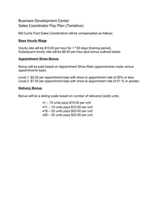 Business Development Center
Sales Coordinator Pay Plan (Tentative)
Bill Currie Ford Sales Coordinators will be compensated as follows:

Base Hourly Wage

Hourly rate will be $10.00 per hour for 1 st 60 days (training period).
Subsequent hourly rate will be $8.50 per hour plus bonus outlined below.

Appointment Show Bonus

Bonus will be paid based on Appointment Show Rate (appointments made versus
appointments kept).

Level 1: $5.00 per appointment kept with show to appointment rate of 50% or less.
Level 2: $7.50 per appointment kept with show to appointment rate of 51 % or greater.

Delivery Bonus

Bonus will be a sliding scale based on number of delivered (sold) units.

                 •1 – 10 units pays $10.00 per unit
                 •11 – 15 units pays $15.00 per unit
                 •16 – 25 units pays $20.00 per unit
                 •26 – 35 units pays $25.00 per unit
 
