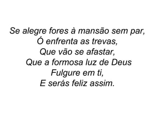 Se alegre fores à mansão sem par,
Ó enfrenta as trevas,
Que vão se afastar,
Que a formosa luz de Deus
Fulgure em ti,
E serás feliz assim.
 