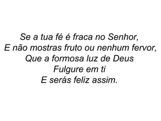 Se a tua fé é fraca no Senhor,
E não mostras fruto ou nenhum fervor,
Que a formosa luz de Deus
Fulgure em ti
E serás feliz assim.
 