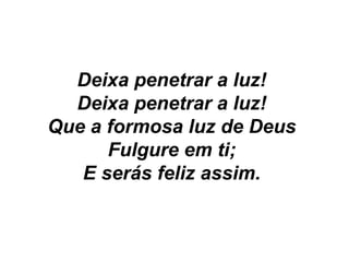 Deixa penetrar a luz!
Deixa penetrar a luz!
Que a formosa luz de Deus
Fulgure em ti;
E serás feliz assim.
 