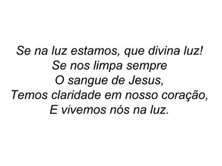 Se na luz estamos, que divina luz!
Se nos limpa sempre
O sangue de Jesus,
Temos claridade em nosso coração,
E vivemos nós na luz.
 