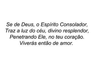 Se de Deus, o Espírito Consolador,
Traz a luz do céu, divino resplendor,
Penetrando Ele, no teu coração.
Viverás então de amor.
 
