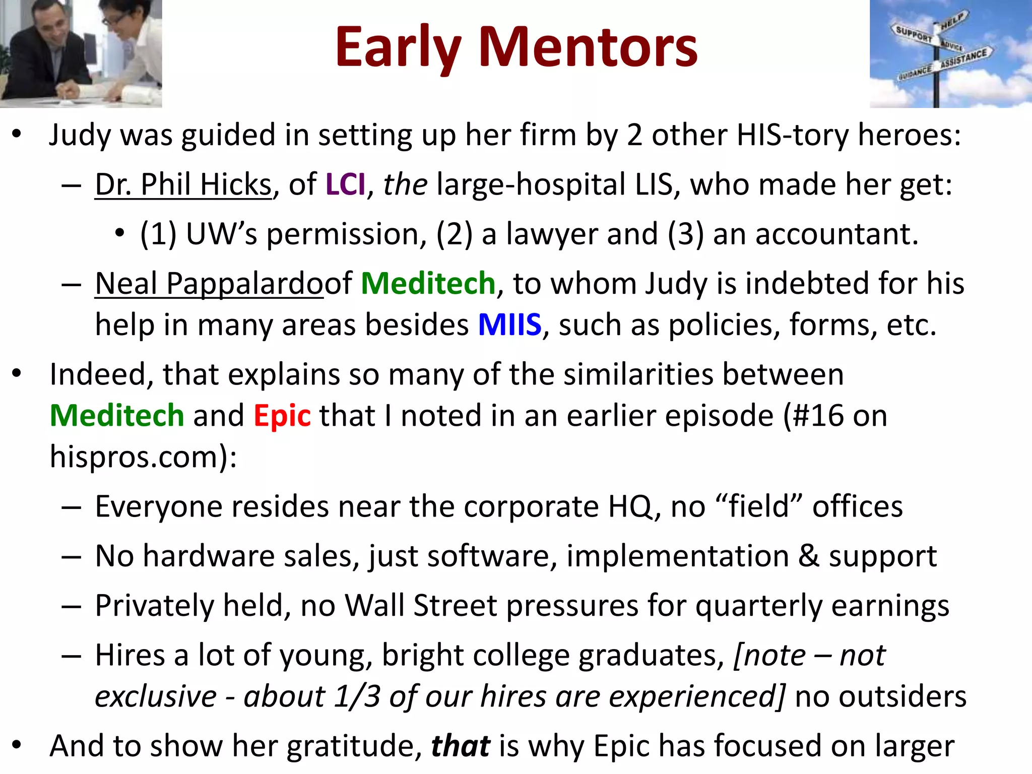 Early Mentors
• Judy was guided in setting up her firm by 2 other HIS-tory heroes:
– Dr. Phil Hicks, of LCI, the large-hospital LIS, who made her get:
• (1) UW’s permission, (2) a lawyer and (3) an accountant.
– Neal Pappalardoof Meditech, to whom Judy is indebted for his
help in many areas besides MIIS, such as policies, forms, etc.
• Indeed, that explains so many of the similarities between
Meditech and Epic that I noted in an earlier episode (#16 on
hispros.com):
– Everyone resides near the corporate HQ, no “field” offices
– No hardware sales, just software, implementation & support
– Privately held, no Wall Street pressures for quarterly earnings
– Hires a lot of young, bright college graduates, [note – not
exclusive - about 1/3 of our hires are experienced] no outsiders
• And to show her gratitude, that is why Epic has focused on larger
 