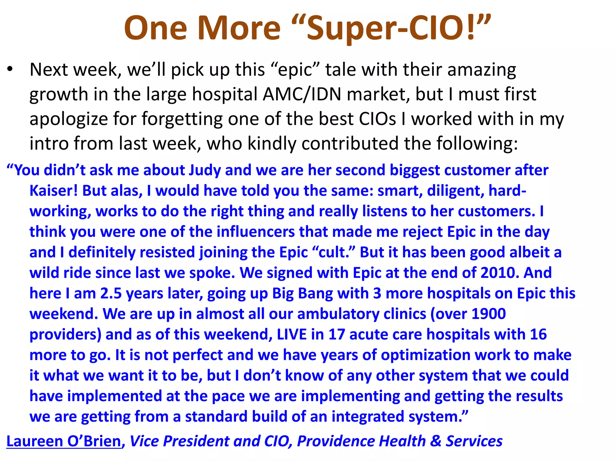 One More “Super-CIO!”
• Next week, we’ll pick up this “epic” tale with their amazing
growth in the large hospital AMC/IDN market, but I must first
apologize for forgetting one of the best CIOs I worked with in my
intro from last week, who kindly contributed the following:
“You didn’t ask me about Judy and we are her second biggest customer after
Kaiser! But alas, I would have told you the same: smart, diligent, hard-
working, works to do the right thing and really listens to her customers. I
think you were one of the influencers that made me reject Epic in the day
and I definitely resisted joining the Epic “cult.” But it has been good albeit a
wild ride since last we spoke. We signed with Epic at the end of 2010. And
here I am 2.5 years later, going up Big Bang with 3 more hospitals on Epic this
weekend. We are up in almost all our ambulatory clinics (over 1900
providers) and as of this weekend, LIVE in 17 acute care hospitals with 16
more to go. It is not perfect and we have years of optimization work to make
it what we want it to be, but I don’t know of any other system that we could
have implemented at the pace we are implementing and getting the results
we are getting from a standard build of an integrated system.”
Laureen O’Brien, Vice President and CIO, Providence Health & Services
 