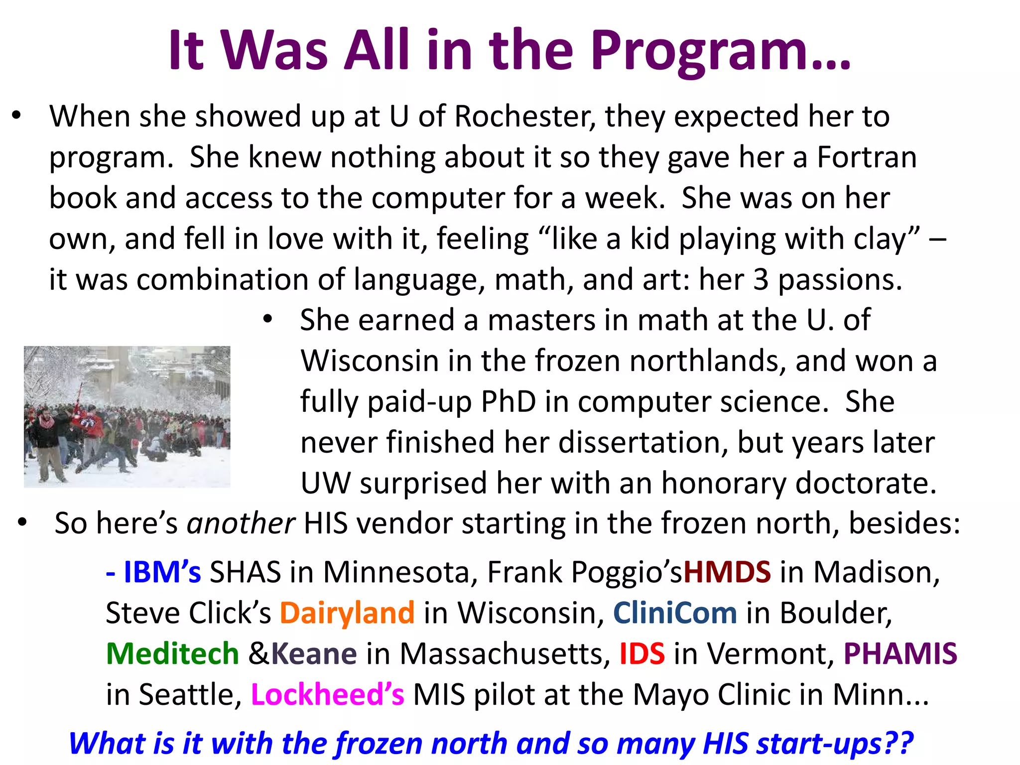 It Was All in the Program…
• When she showed up at U of Rochester, they expected her to
program. She knew nothing about it so they gave her a Fortran
book and access to the computer for a week. She was on her
own, and fell in love with it, feeling “like a kid playing with clay” –
it was combination of language, math, and art: her 3 passions.
• She earned a masters in math at the U. of
Wisconsin in the frozen northlands, and won a
fully paid-up PhD in computer science. She
never finished her dissertation, but years later
UW surprised her with an honorary doctorate.
• So here’s another HIS vendor starting in the frozen north, besides:
- IBM’s SHAS in Minnesota, Frank Poggio’sHMDS in Madison,
Steve Click’s Dairyland in Wisconsin, CliniCom in Boulder,
Meditech &Keane in Massachusetts, IDS in Vermont, PHAMIS
in Seattle, Lockheed’s MIS pilot at the Mayo Clinic in Minn...
What is it with the frozen north and so many HIS start-ups??
 