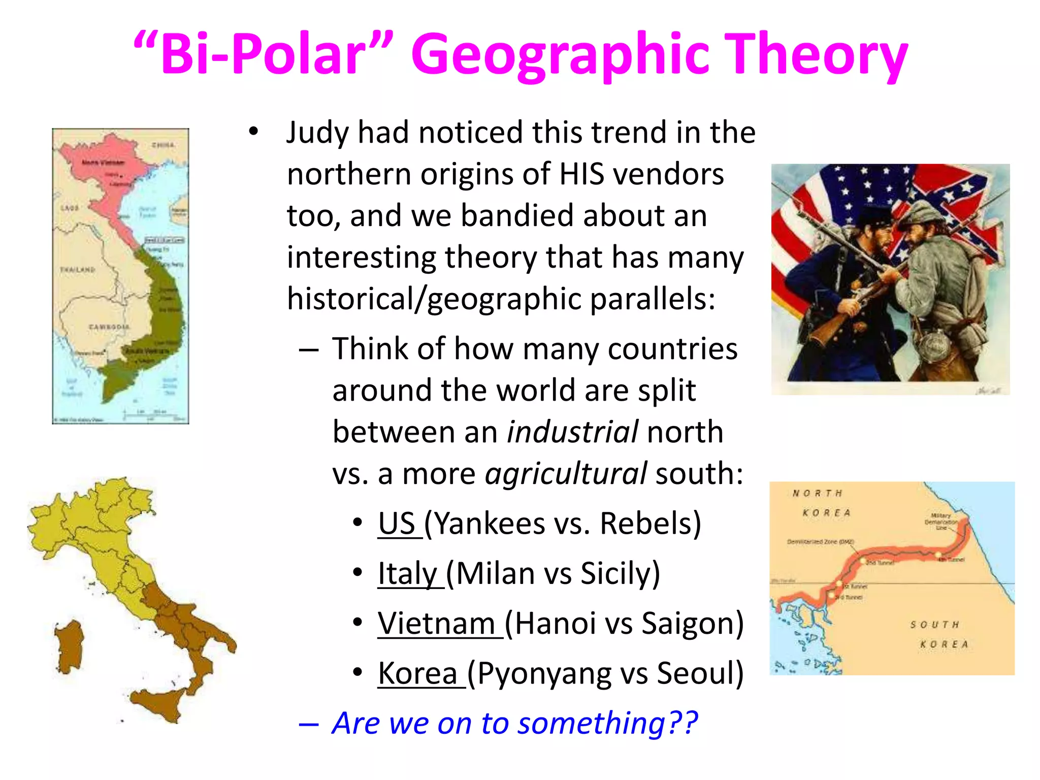 “Bi-Polar” Geographic Theory
• Judy had noticed this trend in the
northern origins of HIS vendors
too, and we bandied about an
interesting theory that has many
historical/geographic parallels:
– Think of how many countries
around the world are split
between an industrial north
vs. a more agricultural south:
• US (Yankees vs. Rebels)
• Italy (Milan vs Sicily)
• Vietnam (Hanoi vs Saigon)
• Korea (Pyonyang vs Seoul)
– Are we on to something??
 