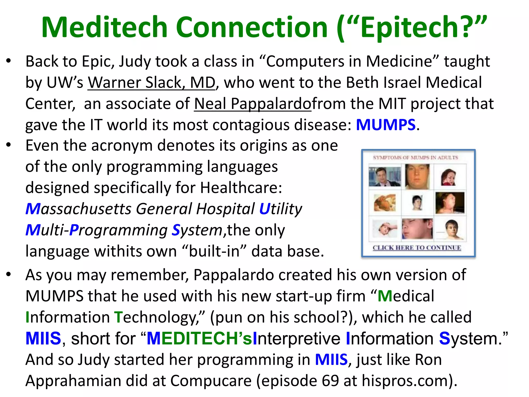 Meditech Connection (“Epitech?”
• Back to Epic, Judy took a class in “Computers in Medicine” taught
by UW’s Warner Slack, MD, who went to the Beth Israel Medical
Center, an associate of Neal Pappalardofrom the MIT project that
gave the IT world its most contagious disease: MUMPS.
• Even the acronym denotes its origins as one
of the only programming languages
designed specifically for Healthcare:
Massachusetts General Hospital Utility
Multi-Programming System,the only
language withits own “built-in” data base.
• As you may remember, Pappalardo created his own version of
MUMPS that he used with his new start-up firm “Medical
Information Technology,” (pun on his school?), which he called
MIIS, short for “MEDITECH’sInterpretive Information System.”
And so Judy started her programming in MIIS, just like Ron
Apprahamian did at Compucare (episode 69 at hispros.com).
 