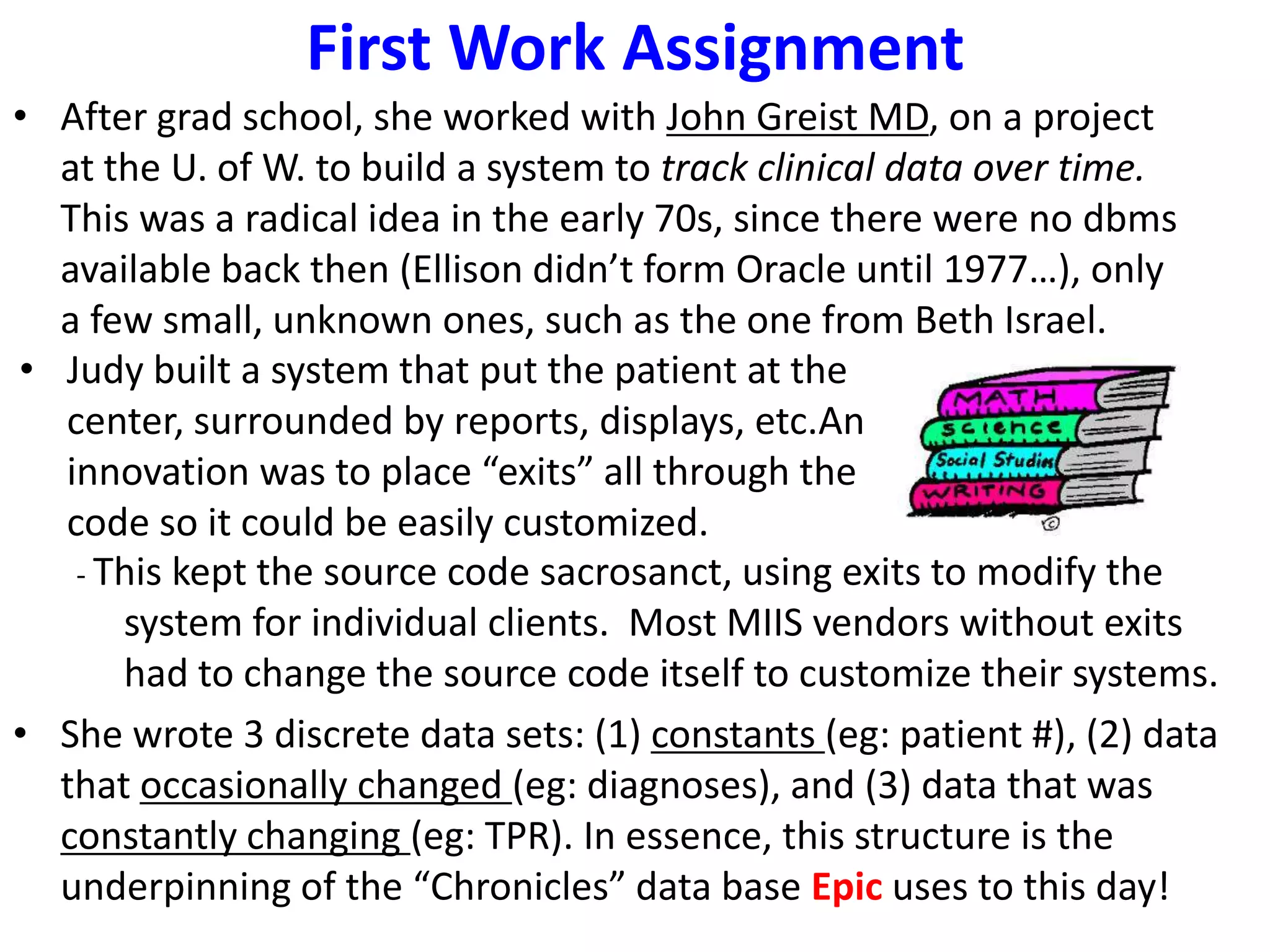 First Work Assignment
• After grad school, she worked with John Greist MD, on a project
at the U. of W. to build a system to track clinical data over time.
This was a radical idea in the early 70s, since there were no dbms
available back then (Ellison didn’t form Oracle until 1977…), only
a few small, unknown ones, such as the one from Beth Israel.
• Judy built a system that put the patient at the
center, surrounded by reports, displays, etc.An
innovation was to place “exits” all through the
code so it could be easily customized.
- This kept the source code sacrosanct, using exits to modify the
system for individual clients. Most MIIS vendors without exits
had to change the source code itself to customize their systems.
• She wrote 3 discrete data sets: (1) constants (eg: patient #), (2) data
that occasionally changed (eg: diagnoses), and (3) data that was
constantly changing (eg: TPR). In essence, this structure is the
underpinning of the “Chronicles” data base Epic uses to this day!
 
