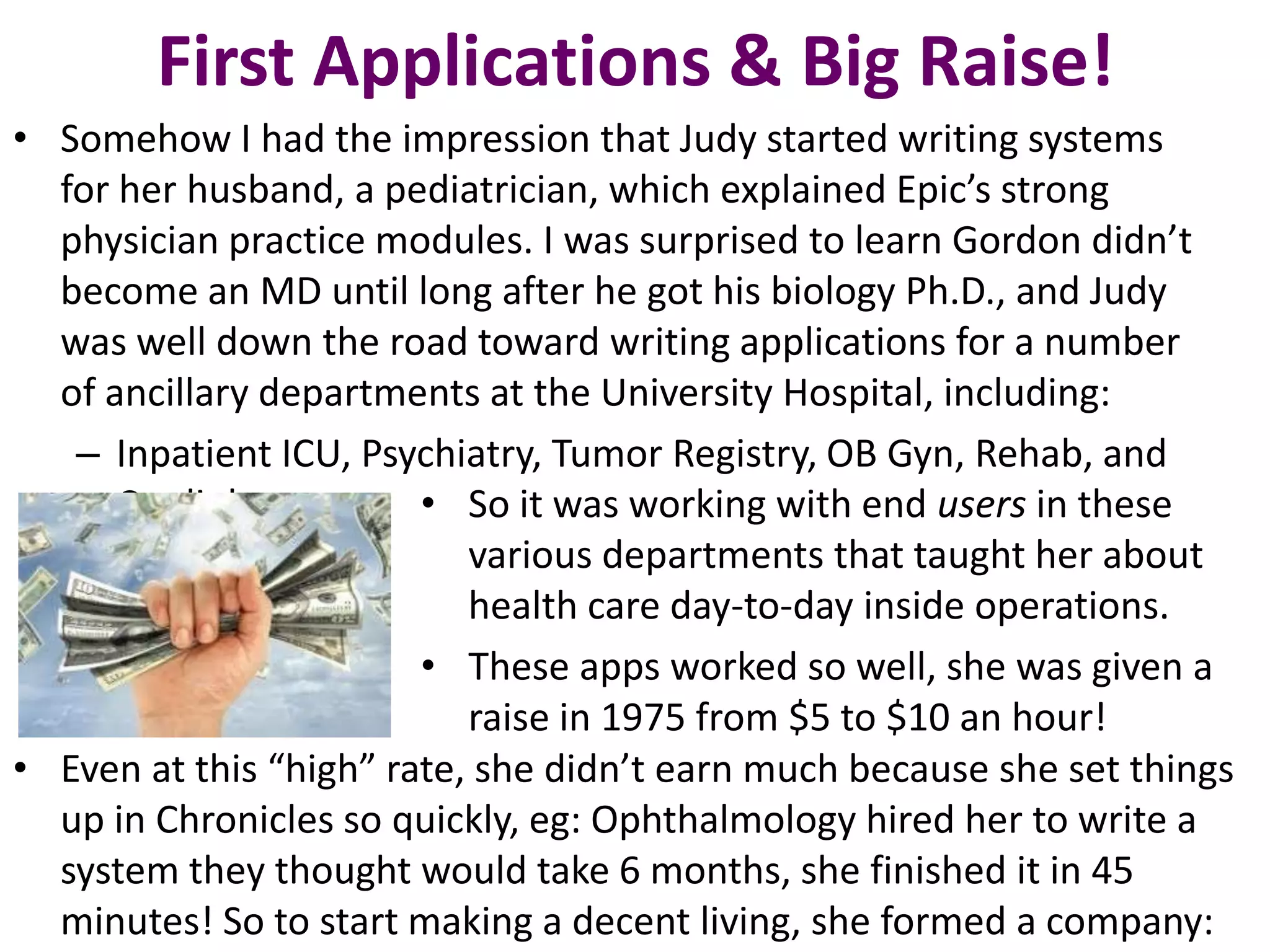 First Applications & Big Raise!
• Somehow I had the impression that Judy started writing systems
for her husband, a pediatrician, which explained Epic’s strong
physician practice modules. I was surprised to learn Gordon didn’t
become an MD until long after he got his biology Ph.D., and Judy
was well down the road toward writing applications for a number
of ancillary departments at the University Hospital, including:
– Inpatient ICU, Psychiatry, Tumor Registry, OB Gyn, Rehab, and
Cardiology • So it was working with end users in these
various departments that taught her about
health care day-to-day inside operations.
• These apps worked so well, she was given a
raise in 1975 from $5 to $10 an hour!
• Even at this “high” rate, she didn’t earn much because she set things
up in Chronicles so quickly, eg: Ophthalmology hired her to write a
system they thought would take 6 months, she finished it in 45
minutes! So to start making a decent living, she formed a company:
 