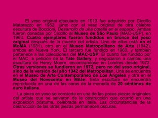 El yeso original ejecutado en 1913 fue adquirido por Ciccillo
Matarazzo en 1952, junto con el yeso original de otra célebre
escultura de Boccioni, Desarrollo de una botella en el espacio. Ambas
fueron donadas por Ciccillo al Museo de São Paulo (MAC-USP), en
1963. Cuatro ejemplares fueron fundidos en bronce del yeso
original después de la muerte del artista. Uno de ellos está en el
MoMA (1931), otro en el Museo Metropolitano de Arte (1942),
ambos en Nueva York. El tercero fue fundido en 1960, y también
pertenece a las colecciones del MAC-USP. El cuarto fue fundido por
el MAC, a petición de la Tate Gallery, y negociaron a cambio una
escultura de Henry Moore, encontrandose en Londres desde 1972.
Otras versiones se fundieron en 1972, pero no del yeso original,
sino de la versión del año 1942 del Metropolitan. Una se encuentra
en el Museo de Arte Contemporáneo de Los Ángeles y otra en el
Museo del Novecento en Milán. Esta escultura se encuentra
reproducida en una de las caras de la moneda de 20 céntimos de
euro italiana.
La pieza en yeso se convierte en una de las pocas piezas originales
del artista que se salvaron de la destrucción que ocurrió en una
exposición póstuma, celebrada en Italia. Las circunstancias de la
destrucción de las otras piezas permanecen oscuras.
 
