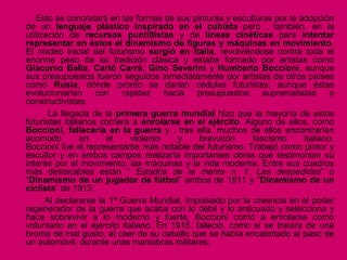 Esto se concretará en las formas de sus pinturas y esculturas por la adopción
de un lenguaje plástico inspirado en el cubista pero , también, en la
utilización de recursos puntillistas y de líneas cinéticas para intentar
representar en éstos el dinamismo de figuras y máquinas en movimiento.
El núcleo inicial del futurismo surgió en Italia, revolviéndose contra toda el
enorme peso de su tradición clásica y estaba formado por artistas como
Giacomo Balla, Carló Carrá, Gino Severini y Humberto Boccioni, aunque
sus presupuestos fueron seguidos inmediatamente por artistas de otros países
como Rusia, dónde pronto se darían cédulas futuristas, aunque éstas
evolucionarían con rapidez hacia presupuestos suprematistas o
constructivistas.
La llegada de la primera guerra mundial hizo que la mayoría de estos
futuristas italianos corriera a enrolarse en el ejército. Alguno de ellos, como
Boccioni, fallecería en la guerra y , tras ella, muchos de ellos encontrarían
acomodo en el violento y bravucón fascismo italiano.
Boccioni fue el representante más notable del futurismo. Trabajó como pintor y
escultor y en ambos campos realizaría importantes obras que testimonian su
interés por el movimiento, las máquinas y la vida moderna. Entre sus cuadros
más destacables están “ Estados de la mente n. 1. Las despedidas” o
“Dinamismo de un jugador de fútbol” ambos de 1911 y “Dinamismo de un
ciclista” de 1913.
Al declararse la 1ª Guerra Mundial, impulsado por la creencia en el poder
regenerador de la guerra que acaba con lo débil y lo anticuado y selecciona y
hace sobrevivir a lo moderno y fuerte, Boccioni corrió a enrolarse como
voluntario en el ejército italiano. En 1916, falleció, como si se tratara de una
broma de mal gusto, al caer de su caballo que se había encabritado al paso de
un automóvil, durante unas maniobras militares.
 