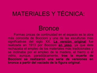MATERIALES Y TÉCNICA:
Bronce
Formas únicas de continuidad en el espacio es la obra
más conocida de Boccioni y una de las esculturas más
significativas del siglo XX. La versión original fue
realizada en 1913 por Boccioni en yeso, ya que éste
rechazaba el empleo de los materiales más tradicionales y
se inclinaba por el empleo de la madera, el hierro o el
vidrio, aunque, paradójicamente, tras la muerte de
Boccioni se realizaron una serie de versiones en
bronce a partir del vaciado de la figura original.
 