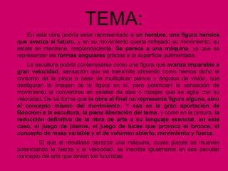 TEMA:
En esta obra podría estar representado a un hombre, una figura heroica
que avanza al futuro, y en su movimiento queda reflejado su movimiento, su
estela se mantiene, resplandeciente. Se parece a una máquina, ya que se
representan las formas angulares gracias a la superficie pulimentada.
La escultura podría contemplarse como una figura que avanza imparable a
gran velocidad, sensación que se transmite abriendo como hemos dicho el
contorno de la pieza a base de multiplicar planos y ángulos de visión, que
desfiguran la imagen de la figura en sí, pero potencian la sensación de
movimiento al convertirse en estelas de alas o ropajes que se agita con su
velocidad. De tal forma que la obra al final no representa figura alguna, sino
el concepto mismo del movimiento. Y esa es la gran aportación de
Boccioni a la escultura, la plena liberación del tema, y como en la pintura, la
reducción definitiva de la obra de arte a su lenguaje esencial, en este
caso, el juego de planos, el juego de luces que provoca el bronce, el
concepto de masa variable y el de volumen abierto, movimiento y fuerza.
El que el resultado parezca una máquina, cuyas piezas se mueven
potenciando la fuerza y la velocidad, se inscribe igualmente en ese peculiar
concepto del arte que tenían los futuristas.
 