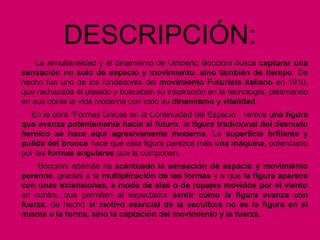 DESCRIPCIÓN:
La simultaneidad y el dinamismo de Umberto Boccioni busca capturar una
sensación no solo de espacio y movimiento, sino también de tiempo. De
hecho fue uno de los fundadores del movimiento Futurista italiano en 1910,
que rechazaba el pasado y buscaban su inspiración en la tecnología, plasmando
en sus obras la vida moderna con todo su dinamismo y vitalidad.
En la obra “Formas Únicas en la Continuidad del Espacio”, vemos una figura
que avanza potentemente hacia el futuro, la figura tradicional del desnudo
heroico se hace aquí agresivamente moderna. La superficie brillante y
pulida del bronce hace que esta figura parezca más una máquina, potenciado
por las formas angulares que la componen.
Boccioni además ha acentuado la sensación de espacio y movimiento
perenne, gracias a la multiplicación de las formas y a que la figura aparece
con unas extensiones, a modo de alas o de ropajes movidos por el viento
en contra, que permiten al espectador sentir cómo la figura avanza con
fuerza, de hecho el motivo esencial de la escultura no es la figura en sí
misma o la forma, sino la captación del movimiento y la fuerza.
 