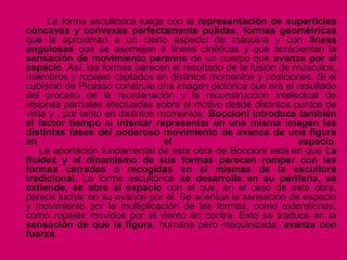 La forma escultórica juega con la representación de superficies
cóncavas y convexas perfectamente pulidas, formas geométricas
que la aproximan a un cierto aspecto de máquina y con líneas
angulosas que se asemejan a líneas cinéticas y que acrecientan la
sensación de movimiento perenne de un cuerpo que avanza por el
espacio. Así, las formas parecen el resultado de la fusión de músculos,
miembros y ropajes captados en distintos momentos y posiciones. Si el
cubismo de Picasso construía una imagen pictórica que era el resultado
del proceso de la reordenación y la reconstrucción intelectual de
visiones parciales efectuadas sobre el motivo desde distintos puntos de
vista y , por tanto en distintos momentos, Boccioni introduce también
el factor tiempo al intentar representar en una misma imagen las
distintas fases del poderoso movimiento de avance de una figura
en el espacio.
La aportación fundamental de esta obra de Boccioni está en que La
fluidez y el dinamismo de sus formas parecen romper con las
formas cerradas o recogidas en si mismas de la escultura
tradicional. La forma escultórica se desarrolla en su periferia, se
extiende, se abre al espacio con el que, en el caso de esta obra,
parece luchar en su avance por él. Se acentúa la sensación de espacio
y movimiento por la multiplicación de las formas, como extensiones,
como ropajes movidos por el viento en contra. Esto se traduce en la
sensación de que la figura, humana pero maquinizada, avanza con
fuerza.
 