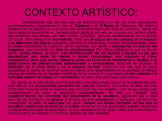 CONTEXTO ARTÍSTICO:
Plásticamente sus aportaciones se entremezclan con las de otras vanguardias
contemporáneas, especialmente con el Cubismo y el Orfismo de Delaunay. Su objetivo
fundamental es plasmar en sus obras ese dinamismo que nutre toda su proclama. Hacer del
movimiento la esencia de su representación estética: por ello se procura una pintura sólida,
que construya sus formas con color (como Cézanne), pero no estáticamente como ocurría
con aquél, sino siempre en movimiento. Para ello se expanden los cuerpos en el espacio
y se deforman las figuras buscando siempre su elasticidad. Aunque inevitablemente, como
ya había demostrado el Cubismo, tienen también que dividir y superponer en planos las
imágenes para transmitir su idea de simultaneidad. Por último utilizaron lo que se dio en
llamar Líneas-fuerza, es decir, una estructuración de los objetos y figuras en las que
prevalezcan una serie de tramas o líneas remarcadas, que marquen el ritmo
compositivo, pero que sirvan siempre como un reclamo al movimiento e incluso a la
potenciación de determinados sentimientos y sensaciones. Boccioni se propuso la
abolición de la línea finita y de la estatua cerrada. Entendía con ello que la forma
escultórica no había de cerrarse sobre sí misma, sino desarrollarse en su periferia. El bloque
plástico se dotaba de un impulso centrífugo en la medida en que trataba de dar síntesis a la
actividad misma del objeto en movimiento, en este caso una figura que camina.
En efecto es la obra de Boccioni la que tiene una perduración mayor en la Historia del arte,
más allá de los presupuestos puntuales del episodio futurista. De hecho, la obra que hoy
comentamos es sin duda la muestra más conocida del movimiento y una de las piezas más
características de toda la escultura contemporánea. Es ella en realidad una
experimentación del concepto del movimiento en la escultura, siguiendo así la idea
esencial del futurismo de agregar a la obra de arte dinamicidad y agitación. La forma de
conseguirlo es abrir la escultura, es decir, romper las líneas cerradas en las que la
escultura tradicional envolvía su volumen, de tal forma que sus límites queden imprecisos
e indeterminados para el espectador, lo que considerando la carga crítica que lleva respecto
al arte anterior es también un perfecto ejemplo de obra futurista.
 