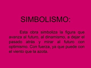 SIMBOLISMO:
Esta obra simboliza la figura que
avanza al futuro, al dinamismo, a dejar el
pasado atrás y mirar al futuro con
optimismo. Con fuerza, ya que puede con
el viento que la azota.
 
