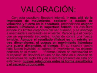 VALORACIÓN:
Con esta escultura Boccioni intentó, ir más allá de la
impresión de movimiento, explorar la noción de
velocidad y fuerza en la escultura, pretendiendo asignar
valores lumínicos a la superficie tallada. La escultura
excede los límites corpóreos del ser humano, y se asemeja
a una bandera ondeando en el viento. Parece que el cuerpo
que se representa serpentea, luchando contra una fuerza
invisible. Aunque el resultado (físico) es un retrato en
tres dimensiones, el cuerpo en movimiento introduce
una cuarta dimensión, el tiempo. En su «lucha» contra
esta fuerza invisible, el cuerpo en movimiento, va dejando
pedazos de sí mismo. “Formas únicas de continuidad en
el espacio” de Boccioni es uno de los hitos en el devenir de
la escultura del siglo XX y en el interés presente en ésta por
establecer nuevas relaciones entre la forma escultórica
y el espacio circundante.
 