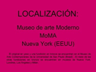 LOCALIZACIÓN:
Museo de arte Moderno
MoMA
Nueva York (EEUU)
El original en yeso y una fundición en bronce se encuentran en el Museo de
Arte Contemporáneo de la Universidad de Sao Paulo (Brasil) , El resto de las
otras fundiciones en bronce se encuentran en museos de Nueva York,
Londres, Los Ángeles y Milán.
 
