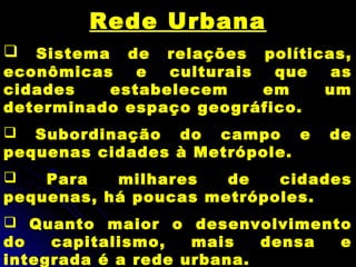 Rede Urbana
 Sistema de relações políticas,
econômicas e culturais que as
cidades estabelecem em um
determinado espaço geográfico.
 Subordinação do campo e de
pequenas cidades à Metrópole.
 Para milhares de cidades
pequenas, há poucas metrópoles.
 Quanto maior o desenvolvimento
do capitalismo, mais densa e
integrada é a rede urbana.
 