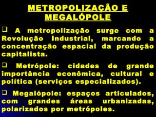 METROPOLIZAÇÃO E
MEGALÓPOLE
 A metropolização surge com a
Revolução Industrial, marcando a
concentração espacial da produção
capitalista.
 Metrópole: cidades de grande
importância econômica, cultural e
política (serviços especializados).
 Megalópole: espaços articulados,
com grandes áreas urbanizadas,
polarizados por metrópoles.
 