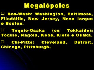Megalópoles
 Bos-Wash: Washington, Baltimore,
Filadélfia, New Jersey, Nova Iorque
e Boston.
 Tóquio-Osaka (ou Tokkaido):
Tóquio, Nagóia, Kobe, Kioto e Osaka.
 Chi-Pitts: Cleveland, Detroit,
Chicago, Pittsburgh.
 