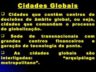 Cidades Globais
 Cidades que contêm centros de
decisões de âmbito global, ou seja,
cidades que comandam o processo
de globalização.
 Sede de transnacionais com
grandes centros financeiros e
geração de tecnologia de ponta.
 As cidades globais são
interligadas: “arquipélago
metropolitano”.
 