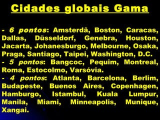 Cidades globais Gama
- 6 pontos: Amsterdã, Boston, Caracas,
Dallas, Düsseldorf, Genebra, Houston,
Jacarta, Johanesburgo, Melbourne, Osaka,
Praga, Santiago, Taipei, Washington, D.C.
- 5 pontos: Bangcoc, Pequim, Montreal,
Roma, Estocolmo, Varsóvia.
- 4 pontos: Atlanta, Barcelona, Berlim,
Budapeste, Buenos Aires, Copenhagen,
Hamburgo, Istambul, Kuala Lumpur,
Manila, Miami, Minneapolis, Munique,
Xangai.
 