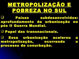 METROPOLIZAÇÃO E
POBREZA NO SUL
 Países subdesenvolvidos:
aprofundamento da urbanização no
pós II Guerra Mundial.
 Papel das transnacionais.
 Essa urbanização acelerou a
metropolização, ocorrendo o
processo de conurbação.
 