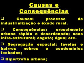 Causas e
Consequências
 Causas: processo de
industrialização e êxodo rural.
 Consequências: crescimento
urbano rápido e desordenado; caos
infra-estrutural; esgoto; água; etc.
 Segregação espacial: favelas e
bairros nobres e condomínios
fechados;
 Hipertrofia urbana;
 