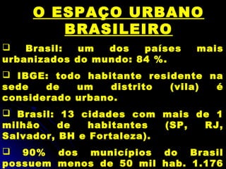 O ESPAÇO URBANO
BRASILEIRO
 Brasil: um dos países mais
urbanizados do mundo: 84 %.
 IBGE: todo habitante residente na
sede de um distrito (vila) é
considerado urbano.
 Brasil: 13 cidades com mais de 1
milhão de habitantes (SP, RJ,
Salvador, BH e Fortaleza).
 90% dos municípios do Brasil
possuem menos de 50 mil hab. 1.176
 