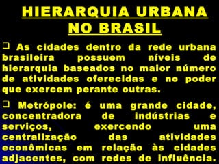 HIERARQUIA URBANA
NO BRASIL
 As cidades dentro da rede urbana
brasileira possuem níveis de
hierarquia baseados no maior número
de atividades oferecidas e no poder
que exercem perante outras.
 Metrópole: é uma grande cidade,
concentradora de indústrias e
serviços, exercendo uma
centralização das atividades
econômicas em relação às cidades
adjacentes, com redes de influência.
 