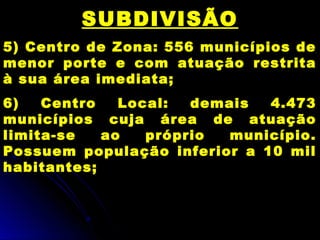 SUBDIVISÃO
5) Centro de Zona: 556 municípios de
menor porte e com atuação restrita
à sua área imediata;
6) Centro Local: demais 4.473
municípios cuja área de atuação
limita-se ao próprio município.
Possuem população inferior a 10 mil
habitantes;
 