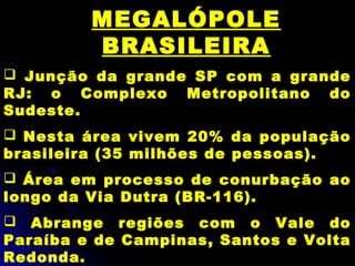 MEGALÓPOLE
BRASILEIRA
 Junção da grande SP com a grande
RJ: o Complexo Metropolitano do
Sudeste.
 Nesta área vivem 20% da população
brasileira (35 milhões de pessoas).
 Área em processo de conurbação ao
longo da Via Dutra (BR-116).
 Abrange regiões com o Vale do
Paraíba e de Campinas, Santos e Volta
Redonda.
 