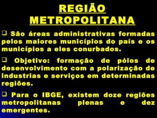 REGIÃO
METROPOLITANA
 São áreas administrativas formadas
pelos maiores municípios do país e os
municípios a eles conurbados.
 Objetivo: formação de pólos de
desenvolvimento com a polarização de
industrias e serviços em determinadas
regiões.
 Para o IBGE, existem doze regiões
metropolitanas plenas e dez
emergentes.
 
