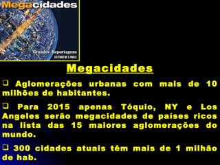 Megacidades
 Aglomerações urbanas com mais de 10
milhões de habitantes.
 Para 2015 apenas Tóquio, NY e Los
Angeles serão megacidades de países ricos
na lista das 15 maiores aglomerações do
mundo.
 300 cidades atuais têm mais de 1 milhão
de hab.
 