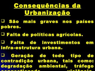 Consequências da
Urbanização
 São mais graves nos países
pobres.
 Falta de políticas agrícolas.
 Falta de investimentos em
infra-estrutura urbana.
 Geração de todo tipo de
contradição urbana, tais como:
degradação ambiental, tráfego
 
