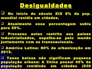 Desigualdades
 No início do século XIX 8% da pop.
mundial residia em cidades.
 Atualmente essa porcentagem subiu
para 50%.
 Processo antes restrito aos países
industrializados, espalha-se pelo mundo
juntamente com as transnacionais.
 América Latina: 80% de urbanização em
2015.
 Taxas baixas não significam pequena
população urbana: A China possui 45% da
população residindo em cidades (630
 