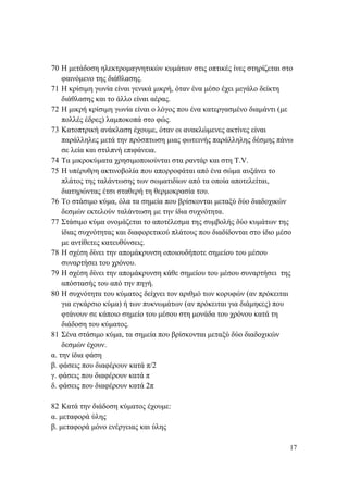 17
70 Η μετάδοση ηλεκτρομαγνητικών κυμάτων στις οπτικές ίνες στηρίζεται στο
φαινόμενο της διάθλασης.
71 Η κρίσιμη γωνία είναι γενικά μικρή, όταν ένα μέσο έχει μεγάλο δείκτη
διάθλασης και το άλλο είναι αέρας.
72 Η μικρή κρίσιμη γωνία είναι ο λόγος που ένα κατεργασμένο διαμάντι (με
πολλές έδρες) λαμποκοπά στο φώς.
73 Κατοπτρική ανάκλαση έχουμε, όταν οι ανακλώμενες ακτίνες είναι
παράλληλες μετά την πρόσπτωση μιας φωτεινής παράλληλης δέσμης πάνω
σε λεία και στιλπνή επιφάνεια.
74 Τα μικροκύματα χρησιμοποιούνται στα ραντάρ και στη Τ.V.
75 Η υπέρυθρη ακτινοβολία που απορροφάται από ένα σώμα αυξάνει το
πλάτος της ταλάντωσης των σωματιδίων από τα οποία αποτελείται,
διατηρώντας έτσι σταθερή τη θερμοκρασία του.
76 Το στάσιμο κύμα, όλα τα σημεία που βρίσκονται μεταξύ δύο διαδοχικών
δεσμών εκτελούν ταλάντωση με την ίδια συχνότητα.
77 Στάσιμο κύμα ονομάζεται το αποτέλεσμα της συμβολής δύο κυμάτων της
ίδιας συχνότητας και διαφορετικού πλάτους που διαδίδονται στο ίδιο μέσο
με αντίθετες κατευθύνσεις.
78 Η σχέση δίνει την απομάκρυνση οποιουδήποτε σημείου του μέσου
συναρτήσει του χρόνου.
79 Η σχέση δίνει την απομάκρυνση κάθε σημείου του μέσου συναρτήσει της
απόστασής του από την πηγή.
80 Η συχνότητα του κύματος δείχνει τον αριθμό των κορυφών (αν πρόκειται
για εγκάρσιο κύμα) ή των πυκνωμάτων (αν πρόκειται για διάμηκες) που
φτάνουν σε κάποιο σημείο του μέσου στη μονάδα του χρόνου κατά τη
διάδοση του κύματος.
81 Σένα στάσιμο κύμα, τα σημεία που βρίσκονται μεταξύ δύο διαδοχικών
δεσμών έχουν.
α. την ίδια φάση
β. φάσεις που διαφέρουν κατά π/2
γ. φάσεις που διαφέρουν κατά π
δ. φάσεις που διαφέρουν κατά 2π
82 Κατά την διάδοση κύματος έχουμε:
α. μεταφορά ύλης
β. μεταφορά μόνο ενέργειας και ύλης
 