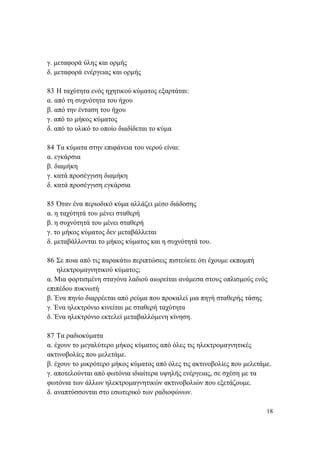 18
γ. μεταφορά ύλης και ορμής
δ. μεταφορά ενέργειας και ορμής
83 Η ταχύτητα ενός ηχητικού κύματος εξαρτάται:
α. από τη συχνότητα του ήχου
β. από την ένταση του ήχου
γ. από το μήκος κύματος
δ. από το υλικό το οποίο διαδίδεται το κύμα
84 Τα κύματα στην επιφάνεια του νερού είναι:
α. εγκάρσια
β. διαμήκη
γ. κατά προσέγγιση διαμήκη
δ. κατά προσέγγιση εγκάρσια
85 Όταν ένα περιοδικό κύμα αλλάζει μέσο διάδοσης
α. η ταχύτητά του μένει σταθερή
β. η συχνότητά του μένει σταθερή
γ. το μήκος κύματος δεν μεταβάλλεται
δ. μεταβάλλονται το μήκος κύματος και η συχνότητά του.
86 Σε ποια από τις παρακάτω περιπτώσεις πιστεύετε ότι έχουμε εκπομπή
ηλεκτρομαγνητικού κύματος;
α. Μια φορτισμένη σταγόνα λαδιού αιωρείται ανάμεσα στους οπλισμούς ενός
επιπέδου πυκνωτή
β. Ένα πηνίο διαρρέεται από ρεύμα που προκαλεί μια πηγή σταθερής τάσης
γ. Ένα ηλεκτρόνιο κινείται με σταθερή ταχύτητα
δ. Ένα ηλεκτρόνιο εκτελεί μεταβαλλόμενη κίνηση.
87 Τα ραδιοκύματα
α. έχουν το μεγαλύτερο μήκος κύματος από όλες τις ηλεκτρομαγνητικές
ακτινοβολίες που μελετάμε.
β. έχουν το μικρότερο μήκος κύματος από όλες τις ακτινοβολίες που μελετάμε.
γ. αποτελούνται από φωτόνια ιδιαίτερα υψηλής ενέργειας, σε σχέση με τα
φωτόνια των άλλων ηλεκτρομαγνητικών ακτινοβολιών που εξετάζουμε.
δ. αναπτύσσονται στο εσωτερικό των ραδιοφώνων.
 