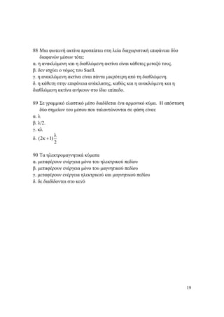 19
88 Μια φωτεινή ακτίνα προσπίπτει στη λεία διαχωριστική επιφάνεια δύο
διαφανών μέσων τότε:
α. η ανακλώμενη και η διαθλώμενη ακτίνα είναι κάθετες μεταξύ τους.
β. δεν ισχύει ο νόμος του Suell.
γ. η ανακλώμενη ακτίνα είναι πάντα μικρότερη από τη διαθλώμενη.
δ. η κάθετη στην επιφάνεια ανάκλασης, καθώς και η ανακλώμενη και η
διαθλώμενη ακτίνα ανήκουν στο ίδιο επίπεδο.
89 Σε γραμμικό ελαστικό μέσο διαδίδεται ένα αρμονικό κύμα. Η απόσταση
δύο σημείων του μέσου που ταλαντώνονται σε φάση είναι:
α. λ
β. λ/2.
γ. κλ
δ.
λ
(2κ 1)
2
+
90 Τα ηλεκτρομαγνητικά κύματα
α. μεταφέρουν ενέργεια μόνο του ηλεκτρικού πεδίου
β. μεταφέρουν ενέργεια μόνο του μαγνητικού πεδίου
γ. μεταφέρουν ενέργεια ηλεκτρικού και μαγνητικού πεδίου
δ. δε διαδίδονται στο κενό
 