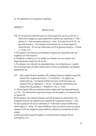 27
στ. Να σχεδιάσετε του κροσσούς συμβολής.
ΜΕΡΟΣ 5ο
ΘΕΜΑΤΑ Θ4
106 Σ’ένα ομογενές ελαστικό μέσο τα υλικά σημεία Π1 και Π2 με (Π1 Π2 ) =
20cm είναι σύγχρονες πηγές αρμονικών κυμάτων με συχνότητα f = 5Hz ,
πλάτος Α = 4cm και μήκος κύματος λ = 4cm. Στο μέσο 0 του Π1 Π2 τη
χρονική στιγμή to = 0 τα κύματα συναντώνται και το υλικό σημείο 0
ταλαντώνεται. Αν για την ταλάντωση του 0 m χρονική στιγμή t0 = 0 είναι
y = 0 και υ>0:
α. Να γράψετε την εξίσωση του στάσιμου κύματος που προκύπτει από την
συμβολή των δύο κυμάτων.
β. Να βρείτε τις θέσεις και τον αριθμό των δεσμών και των κοιλιών που
δημιουργούνται μεταξύ των Π1 και Π2.
γ. Να γράψετε την εξίσωση της απομάκρυνσης y σε συνάρτηση με το χρόνο
για τη δεύτερη προς τα δεξιά κοιλία μετά το Ο και να σχεδιάσετε τη γραφική
παράστασή της.
107 Στην αρχή 0 θετικού ημιάξονα Οy υπάρχει πηγή που παράγει αρμονικά
κύματα και τη χρονική στιγμή t = 0, στη θέση x = 0, αρχίζει την
ταλάντωσή της. Τα κύματα διαδίδονται προς τη θετική φορά του
ημιάξονα Οx με ταχύτητα υ = 1m/sec. Η εξίσωση ταλάντωσης της
πηγής είναι της μορφής y = 20ημ4πt (t→sec, y →cm)
Α. α)Ένα σημείο (Μ) του ελαστικού μέσου απέχει από την πηγή απόστασης
xΜ=2m.. Να υπολογιστεί η χρονική στιγμή, που θα αρχίσει, να ταλαντώνεται
το σημείο Μ.
β) Να γράψετε την εξίσωση κύματος και στη συνέχεια να υπολογίσετε την
απομάκρυνση και την ταχύτητα του σημείου Μ τη χρονική στιγμή t1 = 3sec.
Β. Στον ημιάξονα Ox και σε απόσταση d = 0,5m από τη πηγή τοποθετούμε
υλικό πάχους l = 0,6m. Το κύμα διαδίδεται εντός του υλικού αυτού με μήκος
κύματος 0,2m και εξέρχεται χωρίς απώλεια ενέργειας ή μετατροπή σε άλλη
μορφή
α) Ποια χρονική στιγμή θα αρχίσει να ταλαντώνεται το σημείο Μ του
ερωτήματος Α α;
 