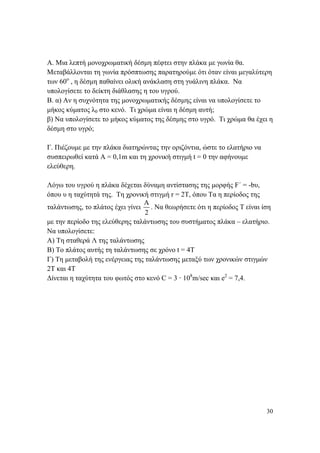 30
Α. Μια λεπτή μονοχρωματική δέσμη πέφτει στην πλάκα με γωνία θα.
Μεταβάλλονται τη γωνία πρόσπτωσης παρατηρούμε ότι όταν είναι μεγαλύτερη
των 60ο
, η δέσμη παθαίνει ολική ανάκλαση στη γυάλινη πλάκα. Να
υπολογίσετε το δείκτη διάθλασης η του υγρού.
Β. α) Αν η συχνότητα της μονοχρωματικής δέσμης είναι να υπολογίσετε το
μήκος κύματος λ0 στο κενό. Τι χρώμα είναι η δέσμη αυτή;
β) Να υπολογίσετε το μήκος κύματος της δέσμης στο υγρό. Τι χρώμα θα έχει η
δέσμη στο υγρό;
Γ. Πιέζουμε με την πλάκα διατηρώντας την οριζόντια, ώστε το ελατήριο να
συσπειρωθεί κατά Α = 0,1m και τη χρονική στιγμή t = 0 την αφήνουμε
ελεύθερη.
Λόγω του υγρού η πλάκα δέχεται δύναμη αντίστασης της μορφής F΄ = -bυ,
όπου υ η ταχύτητά της. Τη χρονική στιγμή r = 2T, όπου Τα η περίοδος της
ταλάντωσης, το πλάτος έχει γίνει
Α
2
. Να θεωρήσετε ότι η περίοδος Τ είναι ίση
με την περίοδο της ελεύθερης ταλάντωσης του συστήματος πλάκα – ελατήριο.
Να υπολογίσετε:
Α) Τη σταθερά Λ της ταλάντωσης
Β) Το πλάτος αυτής τη ταλάντωσης σε χρόνο t = 4T
Γ) Τη μεταβολή της ενέργειας της ταλάντωσης μεταξύ των χρονικών στιγμών
2Τ και 4Τ
Δίνεται η ταχύτητα του φωτός στο κενό C = 3 · 108
m/sec και e2
= 7,4.
 